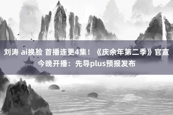 刘涛 ai换脸 首播连更4集！《庆余年第二季》官宣今晚开播：先导plus预报发布