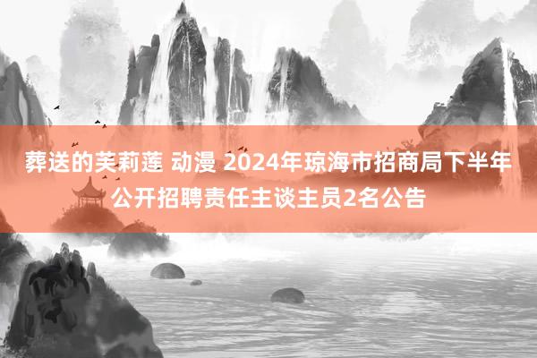 葬送的芙莉莲 动漫 2024年琼海市招商局下半年公开招聘责任主谈主员2名公告