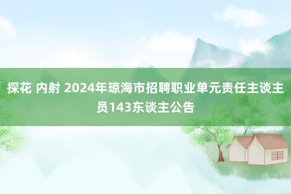 探花 内射 2024年琼海市招聘职业单元责任主谈主员143东谈主公告