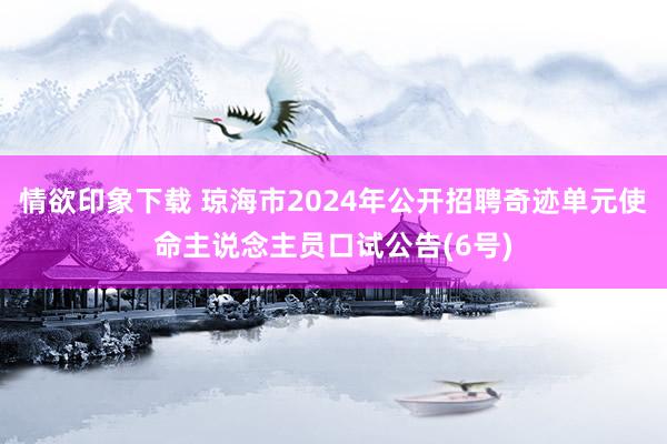 情欲印象下载 琼海市2024年公开招聘奇迹单元使命主说念主员口试公告(6号)