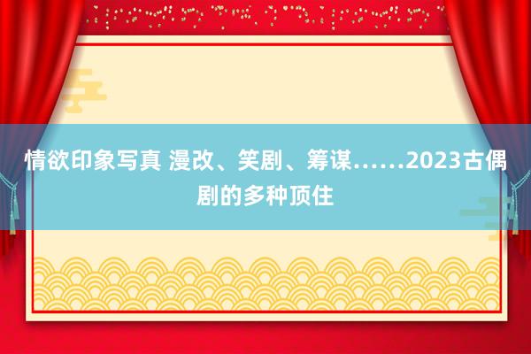 情欲印象写真 漫改、笑剧、筹谋……2023古偶剧的多种顶住