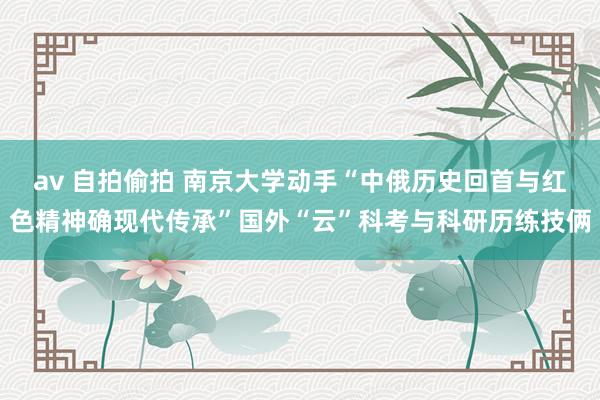 av 自拍偷拍 南京大学动手“中俄历史回首与红色精神确现代传承”国外“云”科考与科研历练技俩