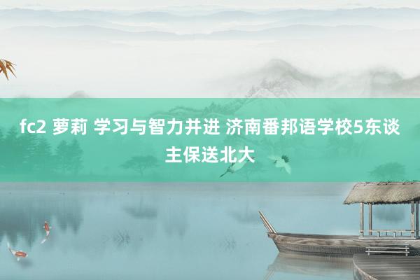 fc2 萝莉 学习与智力并进 济南番邦语学校5东谈主保送北大