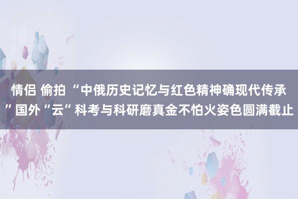 情侣 偷拍 “中俄历史记忆与红色精神确现代传承”国外“云”科考与科研磨真金不怕火姿色圆满截止