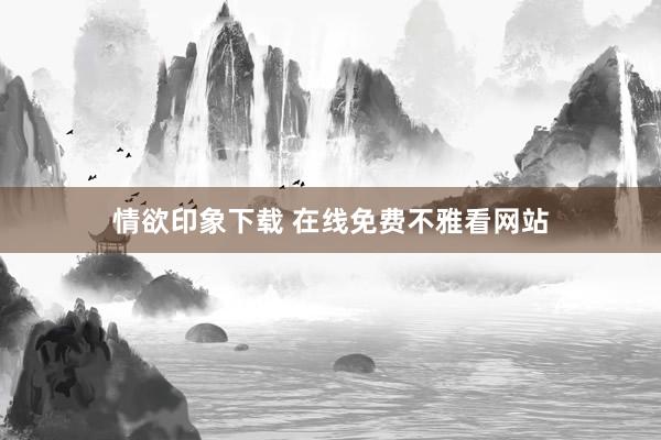 情欲印象下载 在线免费不雅看网站