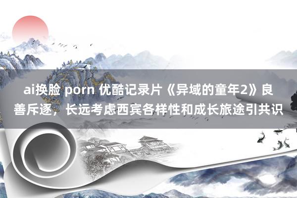 ai换脸 porn 优酷记录片《异域的童年2》良善斥逐，长远考虑西宾各样性和成长旅途引共识