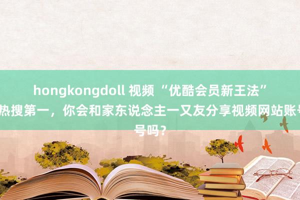 hongkongdoll 视频 “优酷会员新王法”冲上热搜第一，你会和家东说念主一又友分享视频网站账号吗？