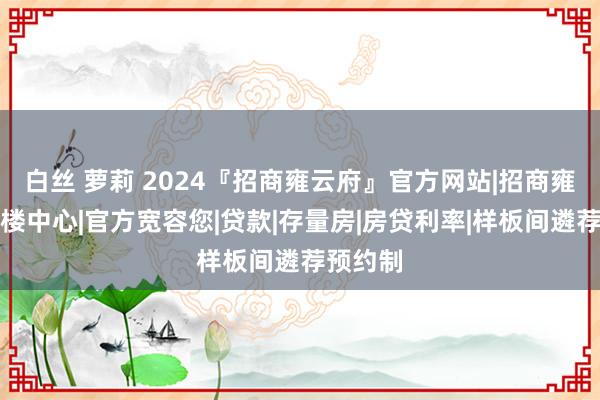 白丝 萝莉 2024『招商雍云府』官方网站|招商雍云府售楼中心|官方宽容您|贷款|存量房|房贷利率|样板间遴荐预约制